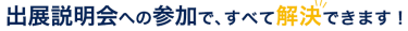 出展説明会への参加で、すべて解決できます！