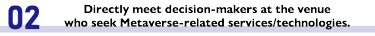 Directly meet decision-makers at the venue who seek Metaverse-related services/technologies.