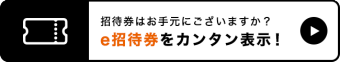 招待券はお手元にございますか？ e招待券をカンタン表示！