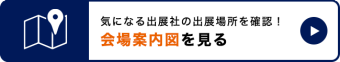 気になる出展社の出展場所を確認！会場案内図を見る　＞＞