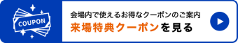 会場内で使えるお得なクーポンのご案内。来場特典クーポンを見る　＞＞