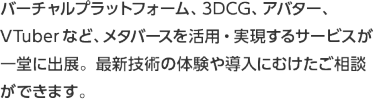 バーチャルプラットフォーム、3DCG、アバター、VTuberなど、メタバースを活用・実現するサービスが一堂に出展。最新技術の体験や導入にむけたご相談ができます。