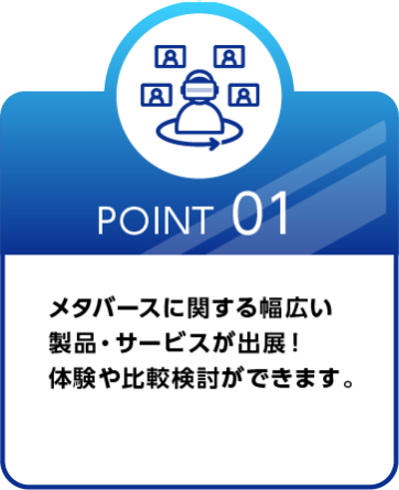 Point 01 メタバースに関する幅広い 製品・サービスが出展！体験や比較検討ができます。