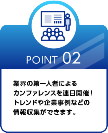 Point 02 業界の第一人者による カンファレンスを連日開催！ トレンドや企業事例などの情報収集ができます。