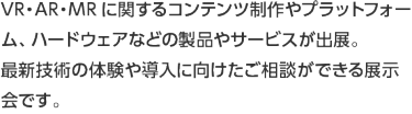 VR・AR・MRに関するコンテンツ制作やプラットフォーム、ハードウェアなどの製品やサービスが出展。 最新技術の体験や導入に向けたご相談ができる展示会です。