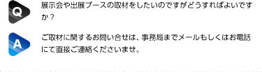 Q:展示会や出展ブースの取材をしたいのですがどうすればよいですか？| A:ご取材に関するお問い合せは、事務局までメールもしくはお電話にて直接ご連絡くださいませ。