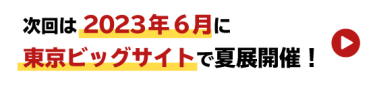 次回は2023年6月に東京ビッグサイトで夏展開催！